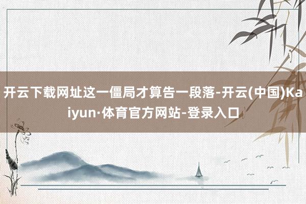 开云下载网址这一僵局才算告一段落-开云(中国)Kaiyun·体育官方网站-登录入口