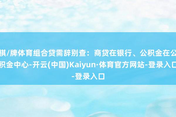 棋/牌体育组合贷需辞别查：商贷在银行、公积金在公积金中心-开云(中国)Kaiyun·体育官方网站-登录入口