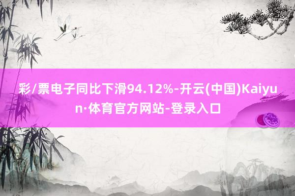 彩/票电子同比下滑94.12%-开云(中国)Kaiyun·体育官方网站-登录入口