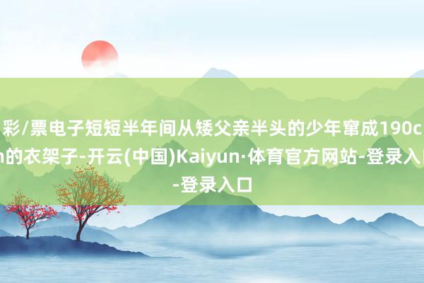 彩/票电子短短半年间从矮父亲半头的少年窜成190cm的衣架子-开云(中国)Kaiyun·体育官方网站-登录入口