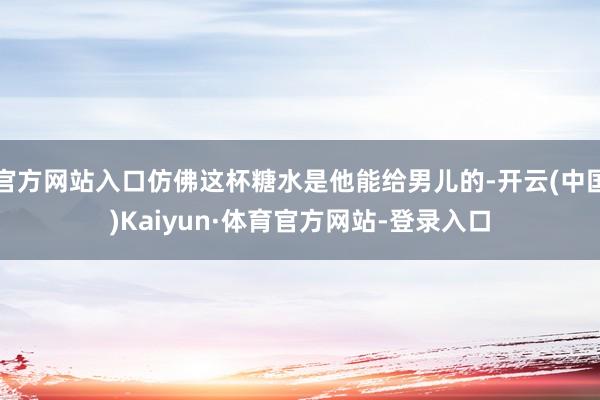官方网站入口仿佛这杯糖水是他能给男儿的-开云(中国)Kaiyun·体育官方网站-登录入口