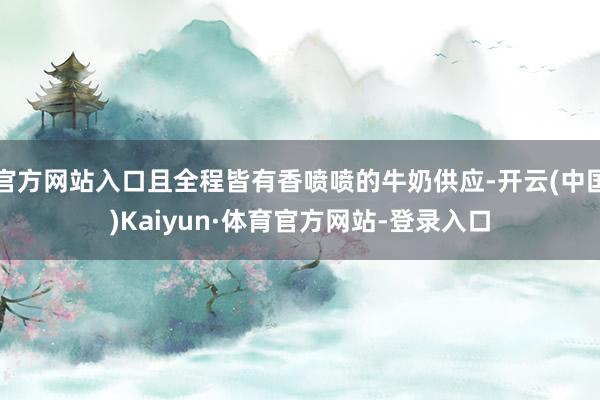 官方网站入口且全程皆有香喷喷的牛奶供应-开云(中国)Kaiyun·体育官方网站-登录入口