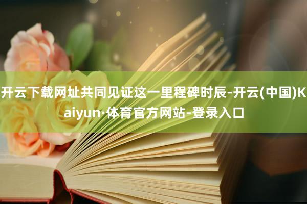 开云下载网址共同见证这一里程碑时辰-开云(中国)Kaiyun·体育官方网站-登录入口