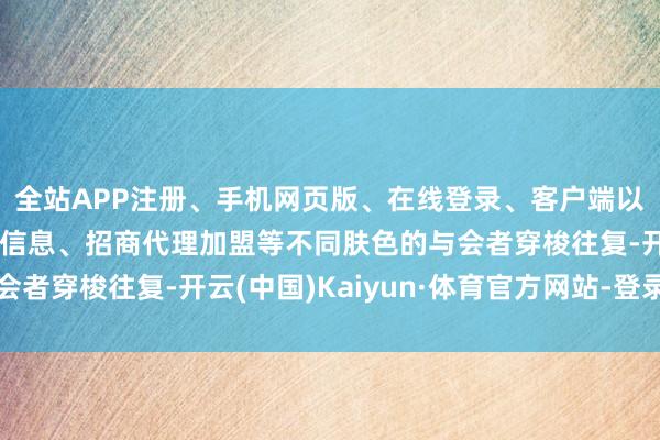 全站APP注册、手机网页版、在线登录、客户端以及发布平台优惠活动信息、招商代理加盟等不同肤色的与会者穿梭往复-开云(中国)Kaiyun·体育官方网站-登录入口