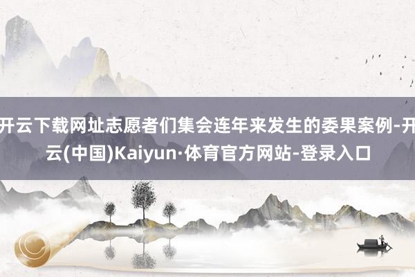 开云下载网址志愿者们集会连年来发生的委果案例-开云(中国)Kaiyun·体育官方网站-登录入口
