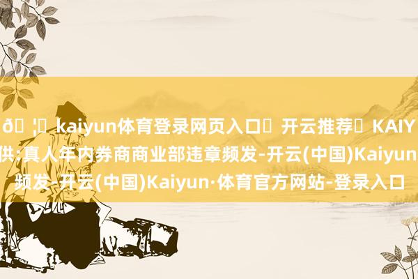 🦄kaiyun体育登录网页入口✅开云推荐✅KAIYUN SPORTS为您提供:真人年内券商商业部违章频发-开云(中国)Kaiyun·体育官方网站-登录入口