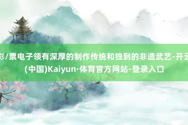 彩/票电子领有深厚的制作传统和独到的非遗武艺-开云(中国)Kaiyun·体育官方网站-登录入口