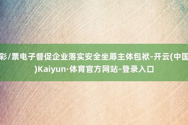 彩/票电子督促企业落实安全坐蓐主体包袱-开云(中国)Kaiyun·体育官方网站-登录入口