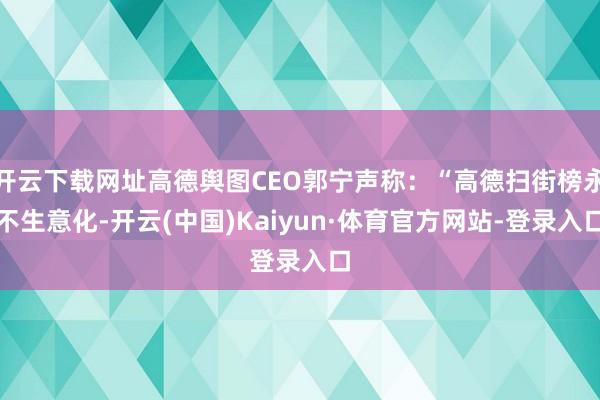 开云下载网址高德舆图CEO郭宁声称：“高德扫街榜永不生意化-开云(中国)Kaiyun·体育官方网站-登录入口