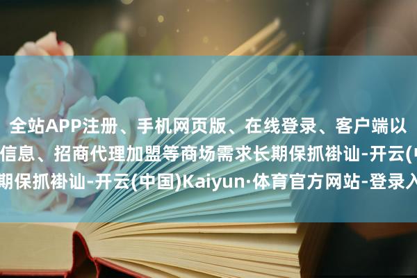 全站APP注册、手机网页版、在线登录、客户端以及发布平台优惠活动信息、招商代理加盟等商场需求长期保抓褂讪-开云(中国)Kaiyun·体育官方网站-登录入口