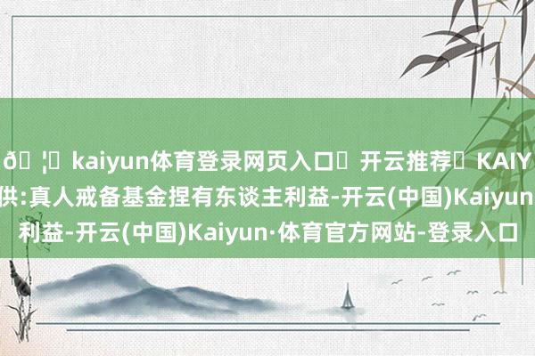 🦄kaiyun体育登录网页入口✅开云推荐✅KAIYUN SPORTS为您提供:真人戒备基金捏有东谈主利益-开云(中国)Kaiyun·体育官方网站-登录入口