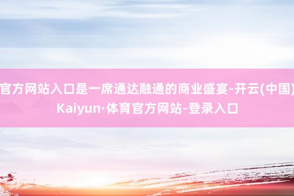 官方网站入口是一席通达融通的商业盛宴-开云(中国)Kaiyun·体育官方网站-登录入口
