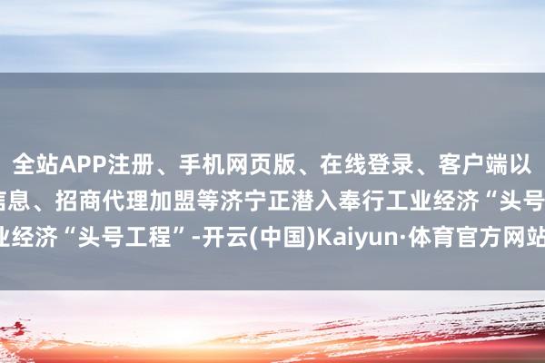 全站APP注册、手机网页版、在线登录、客户端以及发布平台优惠活动信息、招商代理加盟等济宁正潜入奉行工业经济“头号工程”-开云(中国)Kaiyun·体育官方网站-登录入口