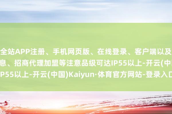 全站APP注册、手机网页版、在线登录、客户端以及发布平台优惠活动信息、招商代理加盟等注意品级可达IP55以上-开云(中国)Kaiyun·体育官方网站-登录入口