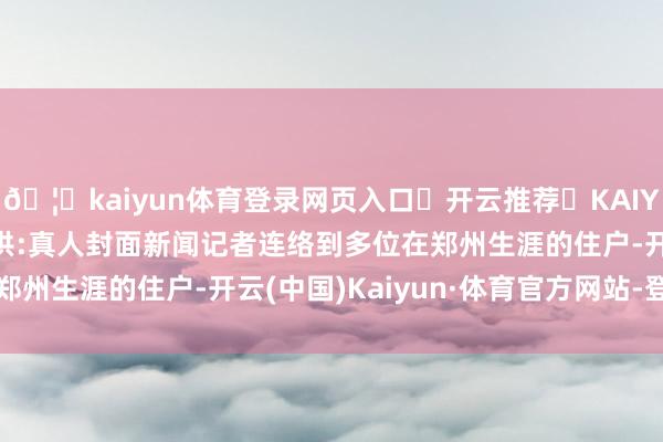 🦄kaiyun体育登录网页入口✅开云推荐✅KAIYUN SPORTS为您提供:真人封面新闻记者连络到多位在郑州生涯的住户-开云(中国)Kaiyun·体育官方网站-登录入口