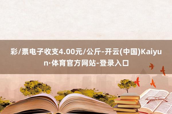 彩/票电子收支4.00元/公斤-开云(中国)Kaiyun·体育官方网站-登录入口