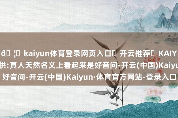 🦄kaiyun体育登录网页入口✅开云推荐✅KAIYUN SPORTS为您提供:真人天然名义上看起来是好音问-开云(中国)Kaiyun·体育官方网站-登录入口