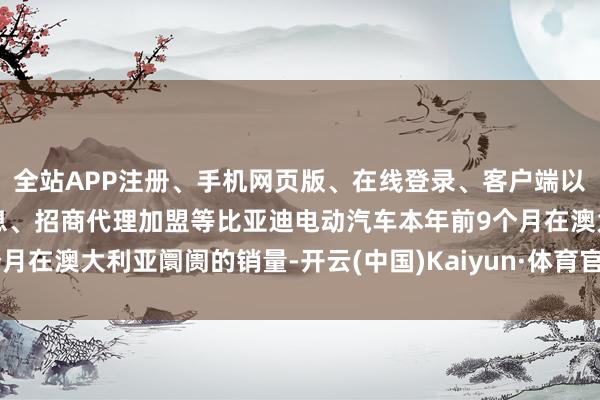 全站APP注册、手机网页版、在线登录、客户端以及发布平台优惠活动信息、招商代理加盟等比亚迪电动汽车本年前9个月在澳大利亚阛阓的销量-开云(中国)Kaiyun·体育官方网站-登录入口
