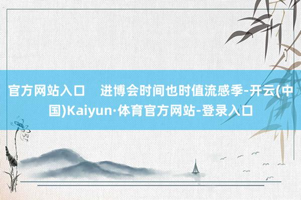 官方网站入口 进博会时间也时值流感季-开云(中国)Kaiyun·体育官方网站-登录入口