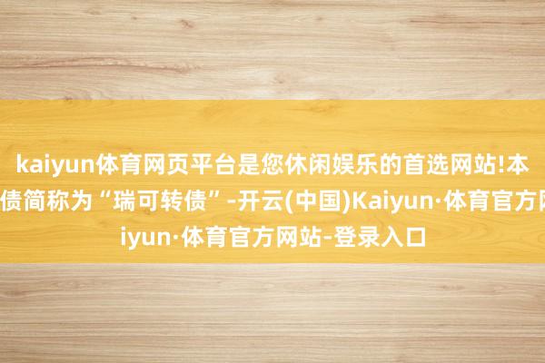 kaiyun体育网页平台是您休闲娱乐的首选网站!本次刊行的可转债简称为“瑞可转债”-开云(中国)Kaiyun·体育官方网站-登录入口