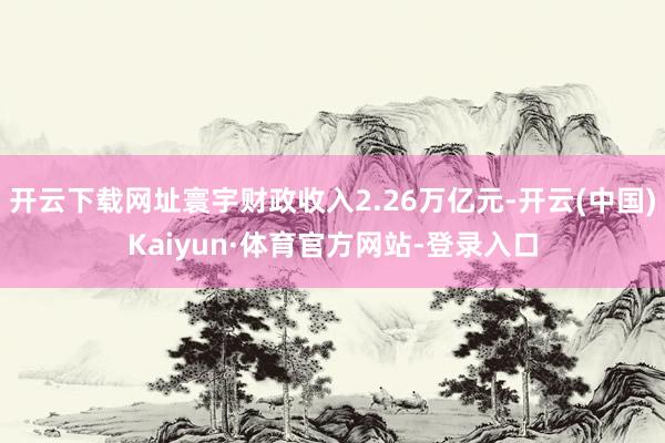 开云下载网址寰宇财政收入2.26万亿元-开云(中国)Kaiyun·体育官方网站-登录入口
