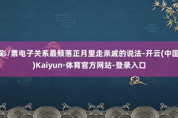 彩/票电子关系最颓落正月里走亲戚的说法-开云(中国)Kaiyun·体育官方网站-登录入口