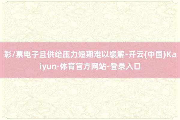 彩/票电子且供给压力短期难以缓解-开云(中国)Kaiyun·体育官方网站-登录入口