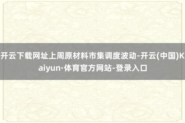 开云下载网址上周原材料市集调度波动-开云(中国)Kaiyun·体育官方网站-登录入口