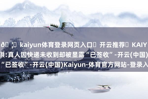 🦄kaiyun体育登录网页入口✅开云推荐✅KAIYUN SPORTS为您提供:真人因快递未收到却被显露“已签收”-开云(中国)Kaiyun·体育官方网站-登录入口