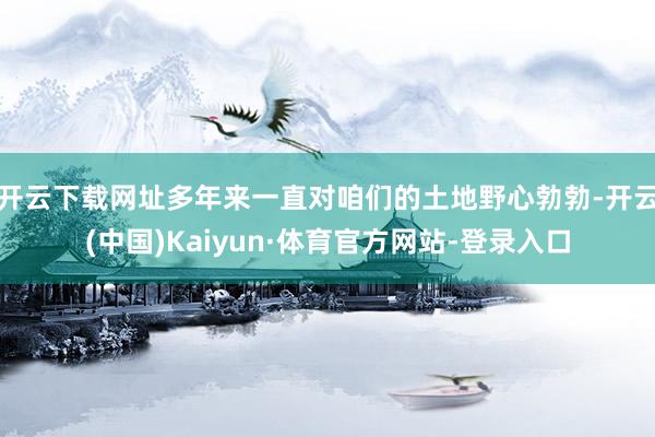 开云下载网址多年来一直对咱们的土地野心勃勃-开云(中国)Kaiyun·体育官方网站-登录入口