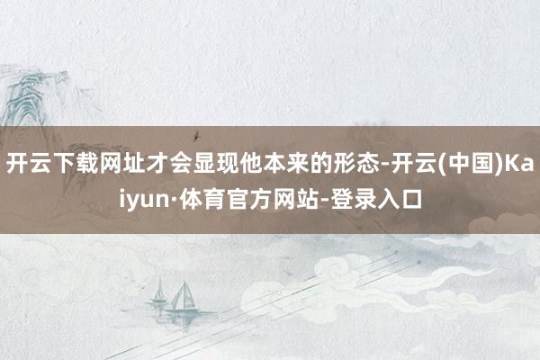 开云下载网址才会显现他本来的形态-开云(中国)Kaiyun·体育官方网站-登录入口