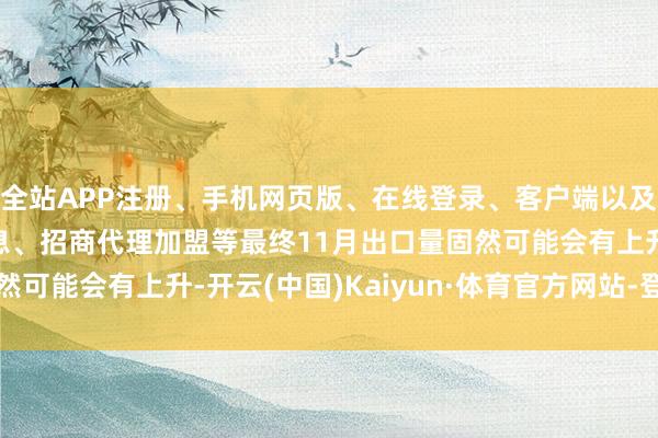 全站APP注册、手机网页版、在线登录、客户端以及发布平台优惠活动信息、招商代理加盟等最终11月出口量固然可能会有上升-开云(中国)Kaiyun·体育官方网站-登录入口