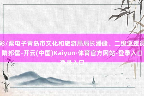 彩/票电子青岛市文化和旅游局局长潘峰、二级巡逻员隋邦儒-开云(中国)Kaiyun·体育官方网站-登录入口