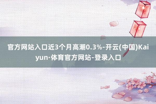 官方网站入口近3个月高潮0.3%-开云(中国)Kaiyun·体育官方网站-登录入口