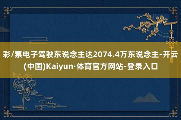 彩/票电子驾驶东说念主达2074.4万东说念主-开云(中国)Kaiyun·体育官方网站-登录入口