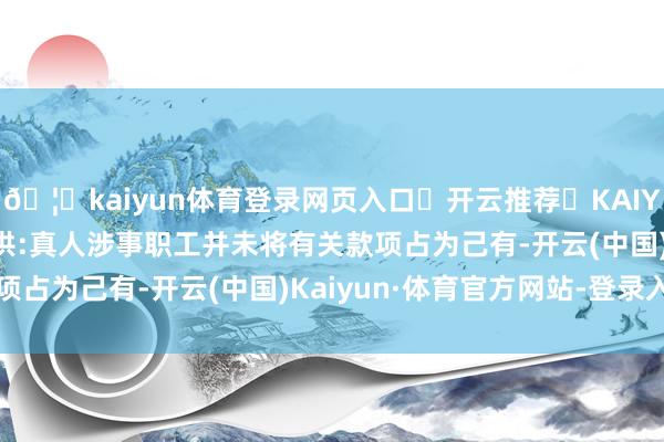 🦄kaiyun体育登录网页入口✅开云推荐✅KAIYUN SPORTS为您提供:真人涉事职工并未将有关款项占为己有-开云(中国)Kaiyun·体育官方网站-登录入口