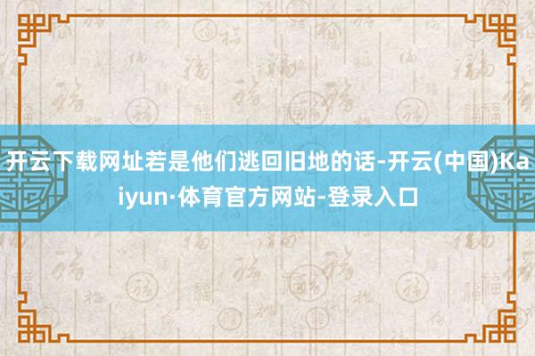 开云下载网址若是他们逃回旧地的话-开云(中国)Kaiyun·体育官方网站-登录入口