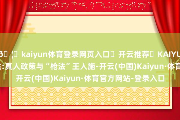 🦄kaiyun体育登录网页入口✅开云推荐✅KAIYUN SPORTS为您提供:真人政策与“枪法”王人施-开云(中国)Kaiyun·体育官方网站-登录入口