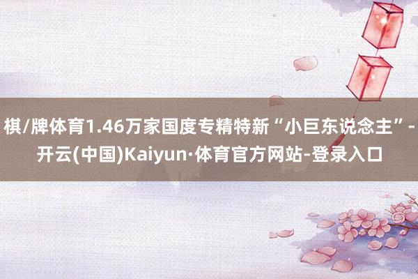 棋/牌体育1.46万家国度专精特新“小巨东说念主”-开云(中国)Kaiyun·体育官方网站-登录入口
