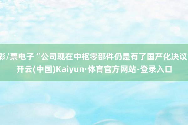 彩/票电子“公司现在中枢零部件仍是有了国产化决议-开云(中国)Kaiyun·体育官方网站-登录入口