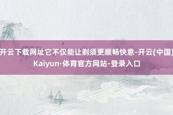 开云下载网址它不仅能让剃须更顺畅快意-开云(中国)Kaiyun·体育官方网站-登录入口