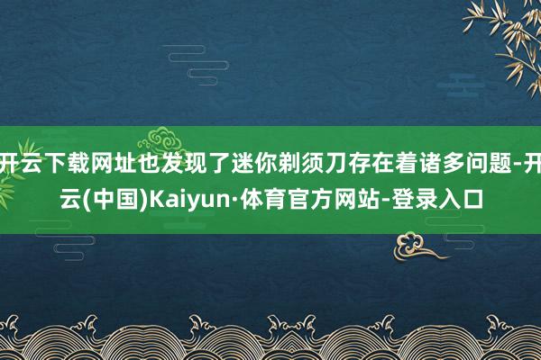 开云下载网址也发现了迷你剃须刀存在着诸多问题-开云(中国)Kaiyun·体育官方网站-登录入口