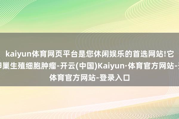 kaiyun体育网页平台是您休闲娱乐的首选网站!它是一种卵巢生殖细胞肿瘤-开云(中国)Kaiyun·体育官方网站-登录入口