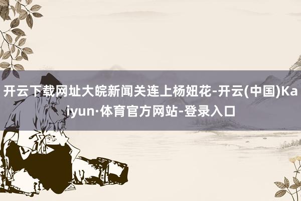 开云下载网址大皖新闻关连上杨妞花-开云(中国)Kaiyun·体育官方网站-登录入口