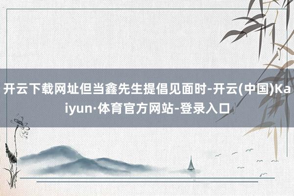开云下载网址但当鑫先生提倡见面时-开云(中国)Kaiyun·体育官方网站-登录入口