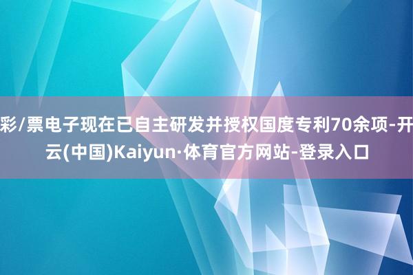 彩/票电子现在已自主研发并授权国度专利70余项-开云(中国)Kaiyun·体育官方网站-登录入口