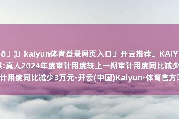 🦄kaiyun体育登录网页入口✅开云推荐✅KAIYUN SPORTS为您提供:真人2024年度审计用度较上一期审计用度同比减少3万元-开云(中国)Kaiyun·体育官方网站-登录入口