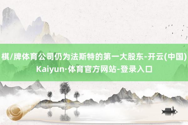 棋/牌体育公司仍为法斯特的第一大股东-开云(中国)Kaiyun·体育官方网站-登录入口