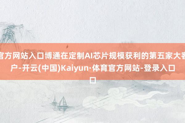 官方网站入口博通在定制AI芯片规模获利的第五家大客户-开云(中国)Kaiyun·体育官方网站-登录入口