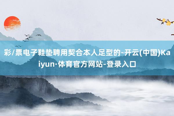 彩/票电子鞋垫聘用契合本人足型的-开云(中国)Kaiyun·体育官方网站-登录入口